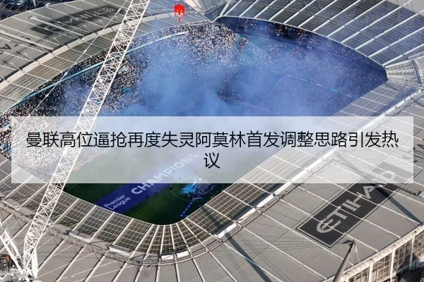 曼联高位逼抢再度失灵阿莫林首发调整思路引发热议